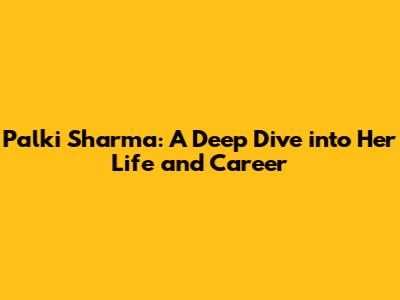 Palki Sharma: A Deep Dive into Her Life and Career