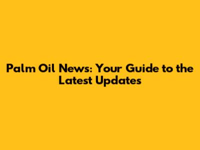 Palm Oil News: Your Guide to the Latest Updates