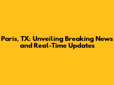 Paris, TX: Unveiling Breaking News and Real-Time Updates