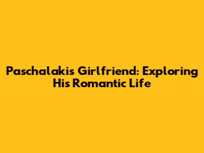 Paschalakis' Girlfriend: Exploring His Romantic Life