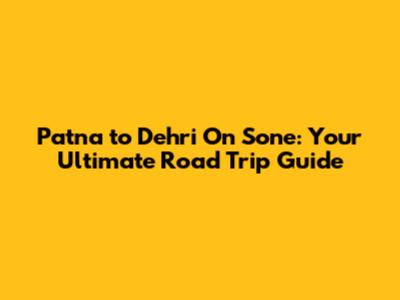Patna to Dehri On Sone: Your Ultimate Road Trip Guide