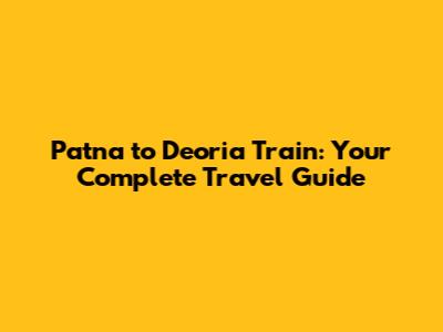 Patna to Deoria Train: Your Complete Travel Guide
