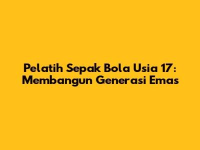 Pelatih Sepak Bola Usia 17: Membangun Generasi Emas