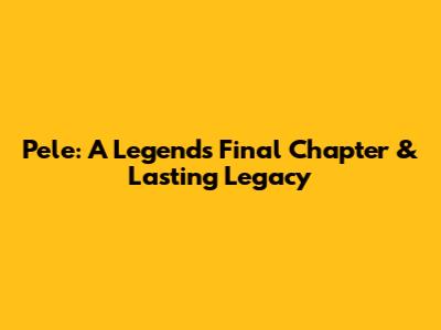 Pele: A Legend's Final Chapter & Lasting Legacy