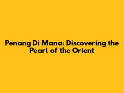 Penang Di Mana: Discovering the Pearl of the Orient
