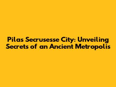 Pilas Secrusesse City: Unveiling Secrets of an Ancient Metropolis