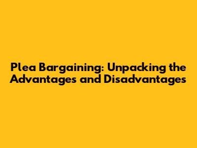 Plea Bargaining: Unpacking the Advantages and Disadvantages