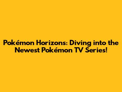 Pokémon Horizons: Diving into the Newest Pokémon TV Series!