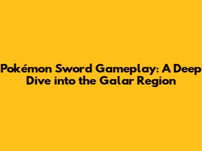 Pokémon Sword Gameplay: A Deep Dive into the Galar Region