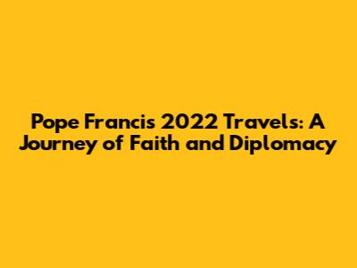 Pope Francis' 2022 Travels: A Journey of Faith and Diplomacy