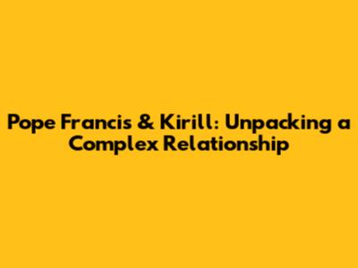 Pope Francis & Kirill: Unpacking a Complex Relationship