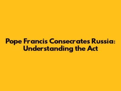 Pope Francis Consecrates Russia: Understanding the Act