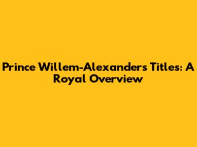 Prince Willem-Alexander's Titles: A Royal Overview