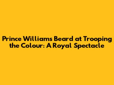 Prince William's Beard at Trooping the Colour: A Royal Spectacle