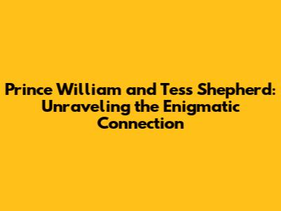 Prince William and Tess Shepherd: Unraveling the Enigmatic Connection