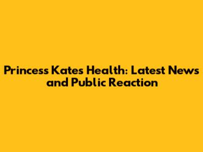 Princess Kate's Health: Latest News and Public Reaction