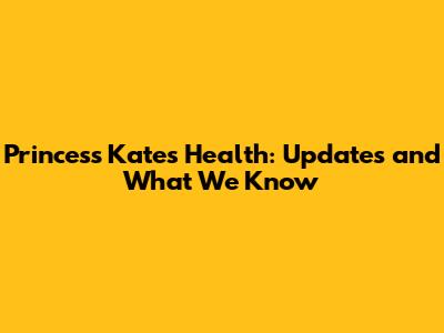 Princess Kate's Health: Updates and What We Know