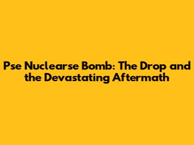 Pse Nuclearse Bomb: The Drop and the Devastating Aftermath
