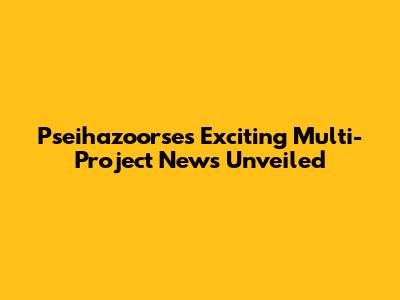 Pseihazoorse's Exciting Multi-Project News Unveiled