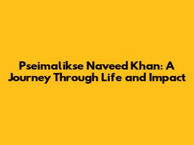 Pseimalikse Naveed Khan: A Journey Through Life and Impact