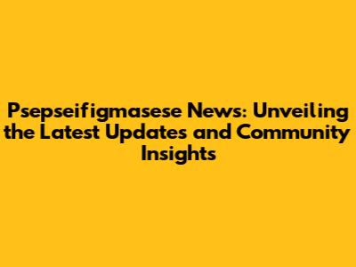 Psepseifigmasese News: Unveiling the Latest Updates and Community Insights