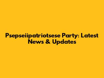 Psepseiipatriotsese Party: Latest News & Updates