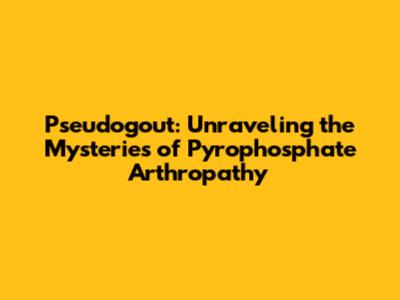 Pseudogout: Unraveling the Mysteries of Pyrophosphate Arthropathy