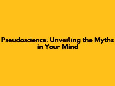 Pseudoscience: Unveiling the Myths in Your Mind