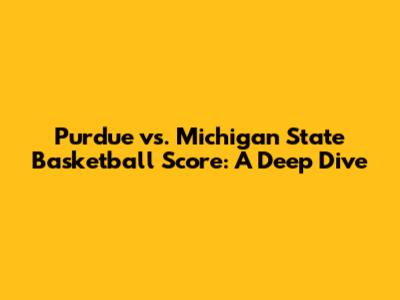 Purdue vs. Michigan State Basketball Score: A Deep Dive
