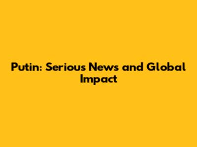 Putin: Serious News and Global Impact