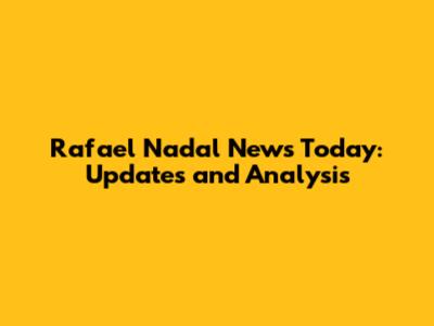 Rafael Nadal News Today: Updates and Analysis