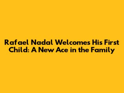 Rafael Nadal Welcomes His First Child: A New Ace in the Family