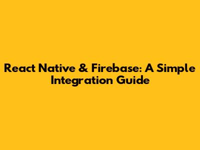 React Native & Firebase: A Simple Integration Guide
