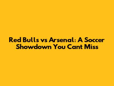 Red Bulls vs Arsenal: A Soccer Showdown You Can't Miss