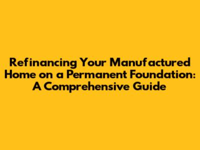 Refinancing Your Manufactured Home on a Permanent Foundation: A Comprehensive Guide