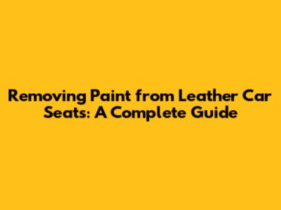 Removing Paint from Leather Car Seats: A Complete Guide
