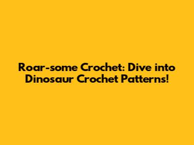 Roar-some Crochet: Dive into Dinosaur Crochet Patterns!