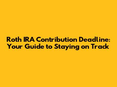 Roth IRA Contribution Deadline: Your Guide to Staying on Track