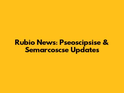 Rubio News: Pseoscipsise & Semarcoscse Updates