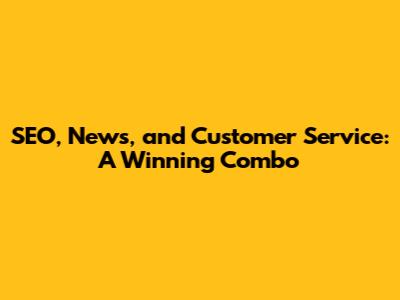 SEO, News, and Customer Service: A Winning Combo