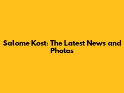 Salome Kost: The Latest News and Photos