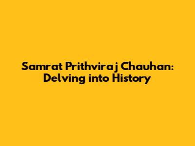 Samrat Prithviraj Chauhan: Delving into History