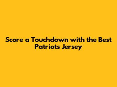 Score a Touchdown with the Best Patriots Jersey