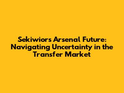 Sekiwior's Arsenal Future: Navigating Uncertainty in the Transfer Market