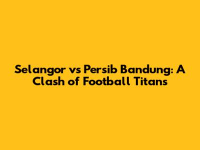 Selangor vs Persib Bandung: A Clash of Football Titans
