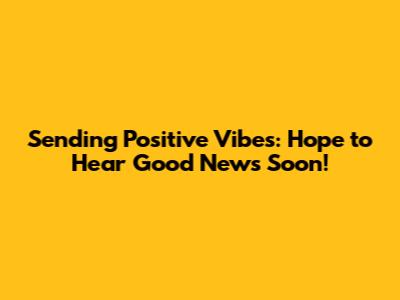 Sending Positive Vibes: Hope to Hear Good News Soon!
