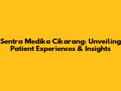 Sentra Medika Cikarang: Unveiling Patient Experiences & Insights