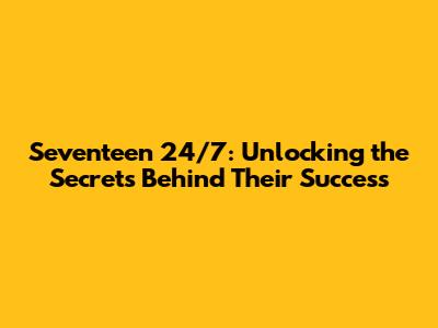 Seventeen 24/7: Unlocking the Secrets Behind Their Success