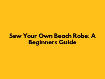 Sew Your Own Beach Robe: A Beginner's Guide