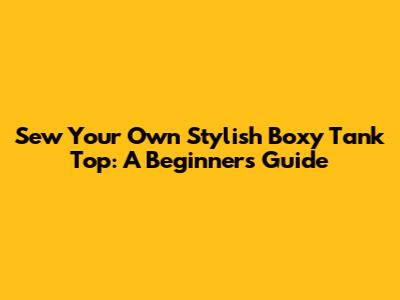 Sew Your Own Stylish Boxy Tank Top: A Beginner's Guide